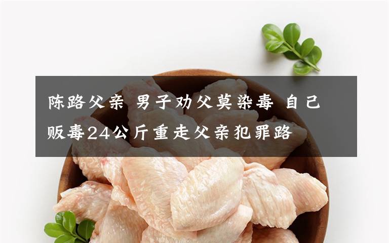 陈路父亲 男子劝父莫染毒 自己贩毒24公斤重走父亲犯罪路