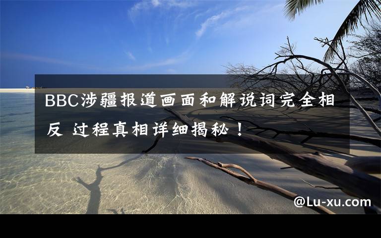 BBC涉疆报道画面和解说词完全相反 过程真相详细揭秘!