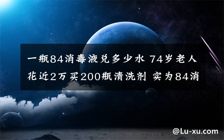 一瓶84消毒液兑多少水 74岁老人花近2万买200瓶清洗剂 实为84消毒液加洗衣液再兑水