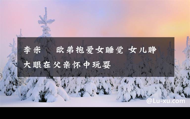 李米菓 欧弟抱爱女睡觉 女儿睁大眼在父亲怀中玩耍