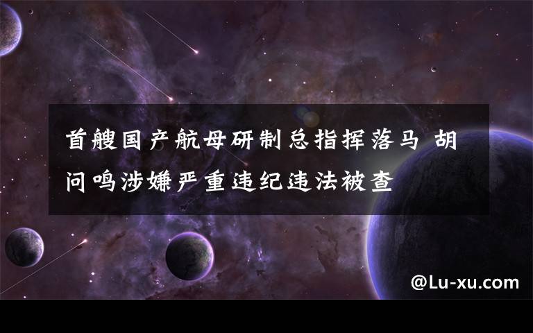 首艘国产航母研制总指挥落马 胡问鸣涉嫌严重违纪违法被查