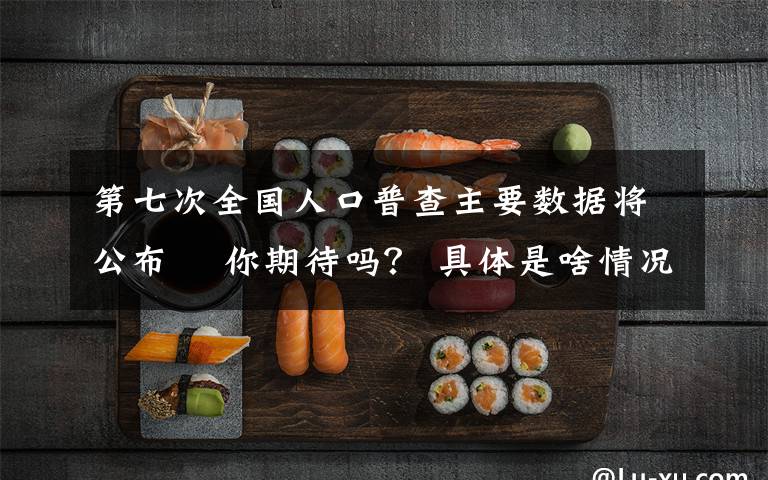 第七次全国人口普查主要数据将公布  你期待吗? 具体是啥情况?