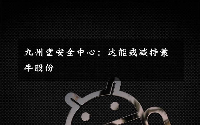 九州堂安全中心:达能或减持蒙牛股份