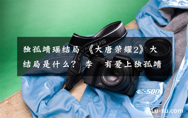 独孤靖瑶结局 《大唐荣耀2》大结局是什么? 李俶有爱上独孤靖瑶吗?