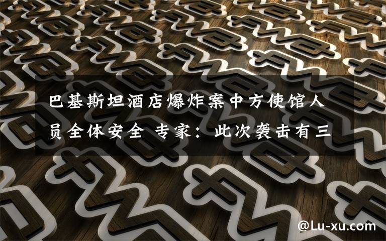 巴基斯坦酒店爆炸案中方使馆人员全体安全 专家:此次袭击有三点特殊之处 还原事发经过及背后原因!