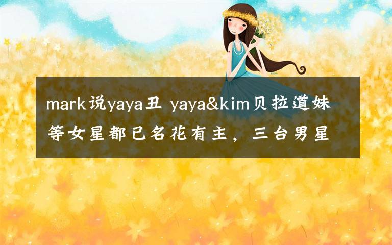 mark说yaya丑 yaya&kim贝拉道妹等女星都已名花有主，三台男星该哭了