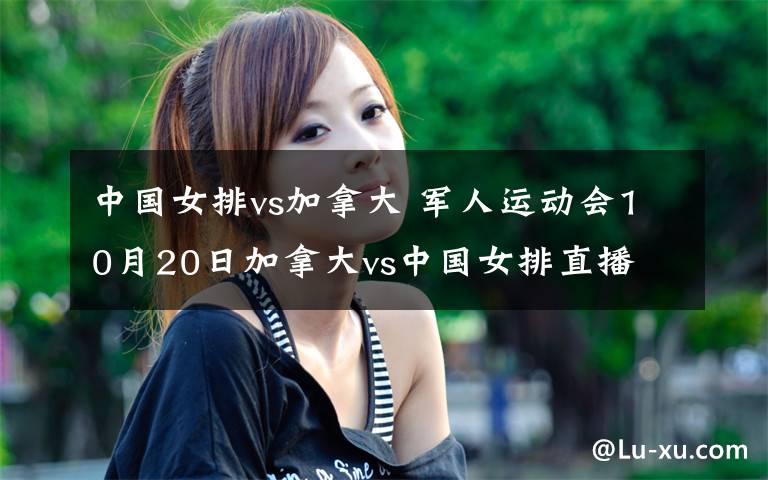 中国女排vs加拿大 军人运动会10月20日加拿大vs中国女排直播 附中国队女排名单