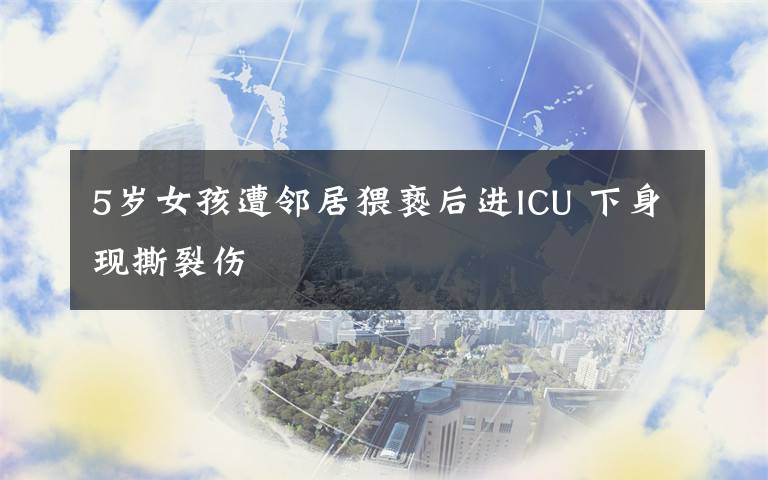 5岁女孩遭邻居猥亵后进ICU 下身现撕裂伤