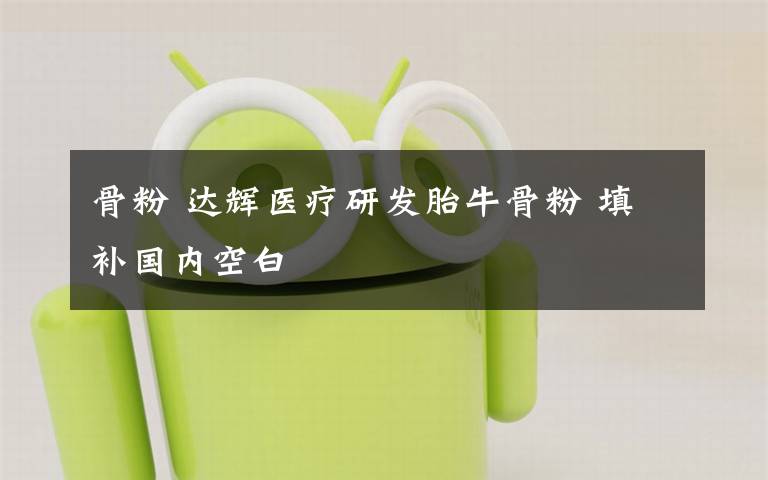 骨粉 达辉医疗研发胎牛骨粉 填补国内空白