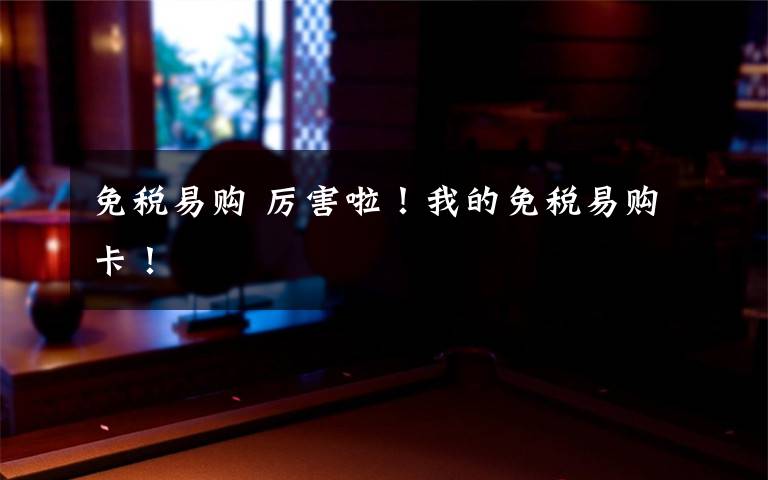 免税易购 厉害啦!我的免税易购卡!
