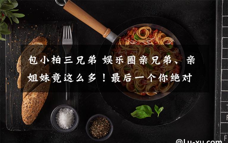 包小柏三兄弟 娱乐圈亲兄弟、亲姐妹竟这么多!最后一个你绝对不知道!