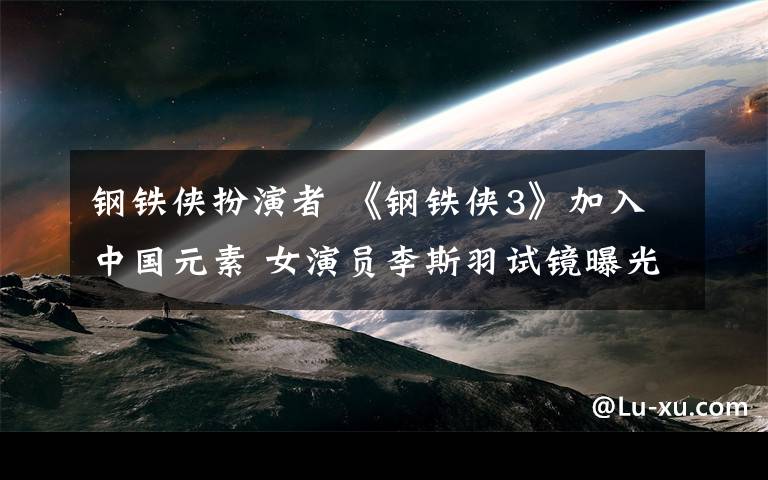 钢铁侠扮演者 《钢铁侠3》加入中国元素 女演员李斯羽试镜曝光