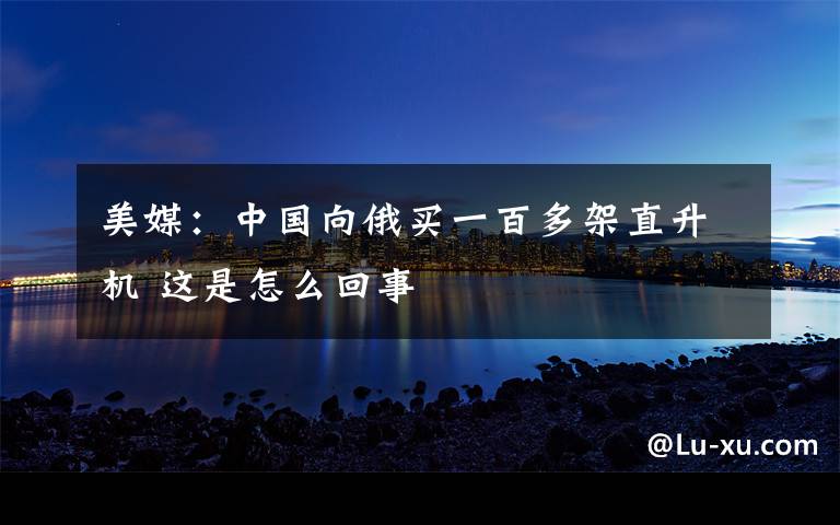 美媒：中国向俄买一百多架直升机 这是怎么回事