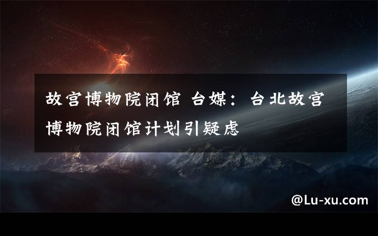 故宫博物院闭馆 台媒：台北故宫博物院闭馆计划引疑虑