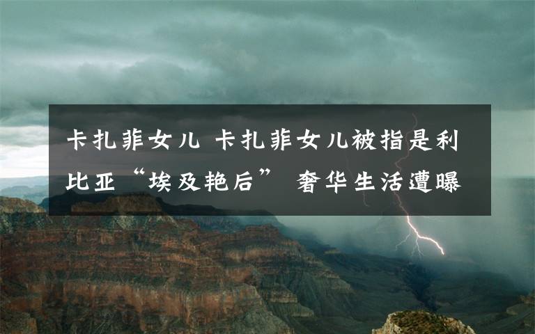 卡扎菲女儿 卡扎菲女儿被指是利比亚“埃及艳后” 奢华生活遭曝光
