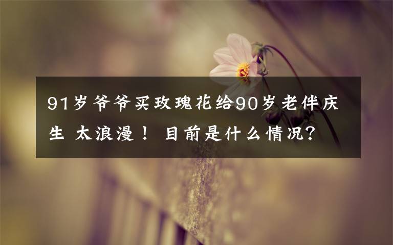 91岁爷爷买玫瑰花给90岁老伴庆生 太浪漫! 目前是什么情况?