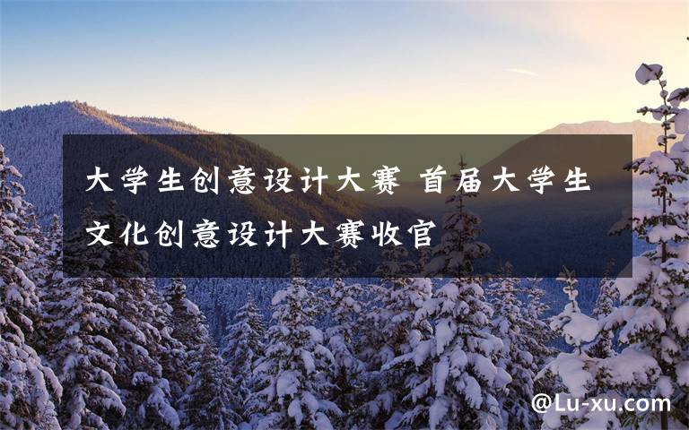 大学生创意设计大赛 首届大学生文化创意设计大赛收官