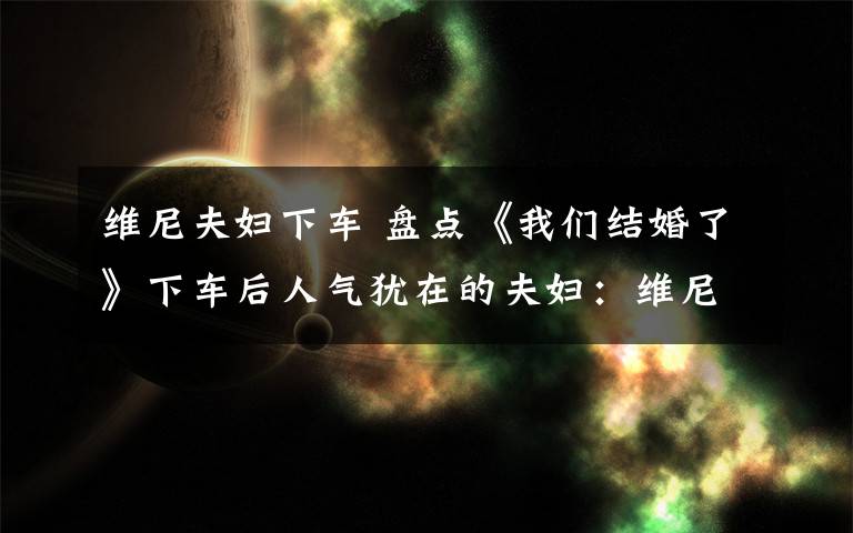 维尼夫妇下车 盘点《我们结婚了》下车后人气犹在的夫妇:维尼夫妇“在一起”呼声最高