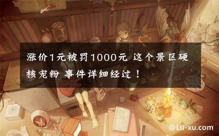 涨价1元被罚1000元 这个景区硬核宠粉 事件详细经过!