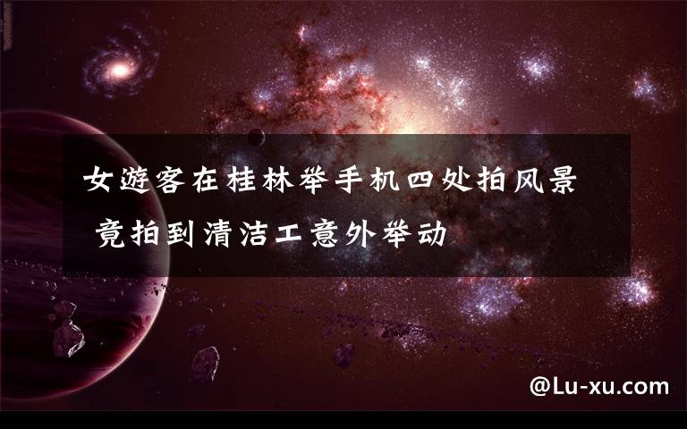 女游客在桂林举手机四处拍风景 竟拍到清洁工意外举动