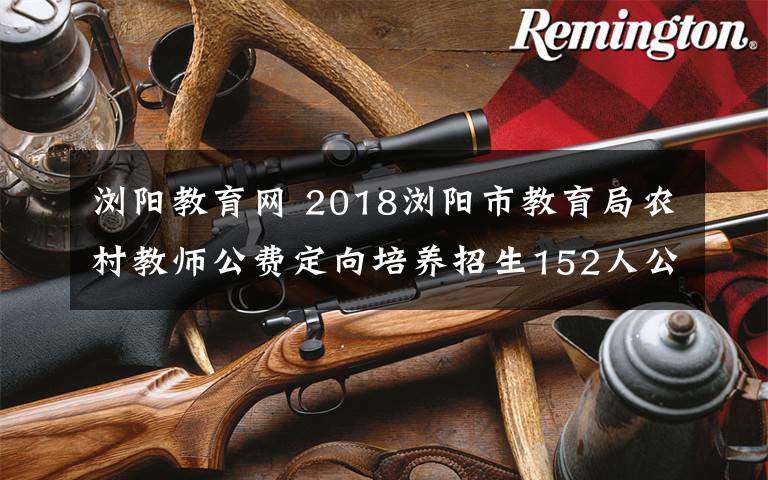 浏阳教育网 2018浏阳市教育局农村教师公费定向培养招生152人公告