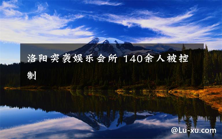 洛阳突袭娱乐会所 140余人被控制