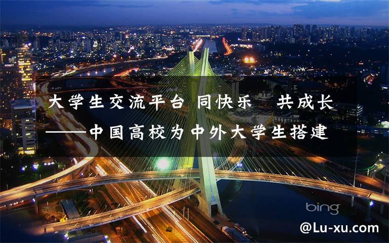 大学生交流平台 同快乐　共成长——中国高校为中外大学生搭建互融交流平台