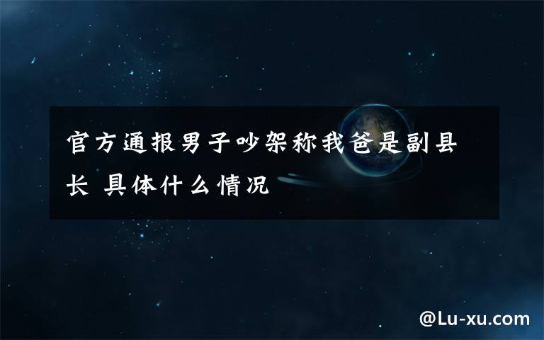 官方通报男子吵架称我爸是副县长 具体什么情况