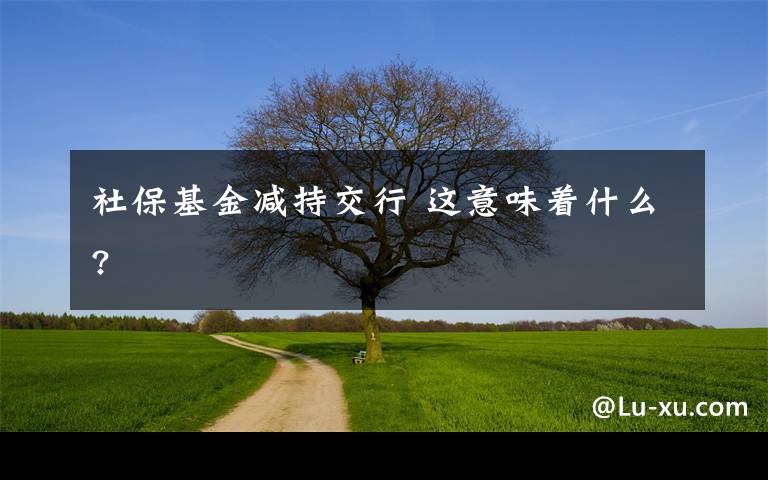 社保基金减持交行 这意味着什么?