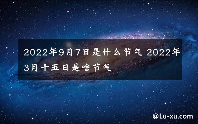 2022年9月7日是什么节气 2022年3月十五日是啥节气