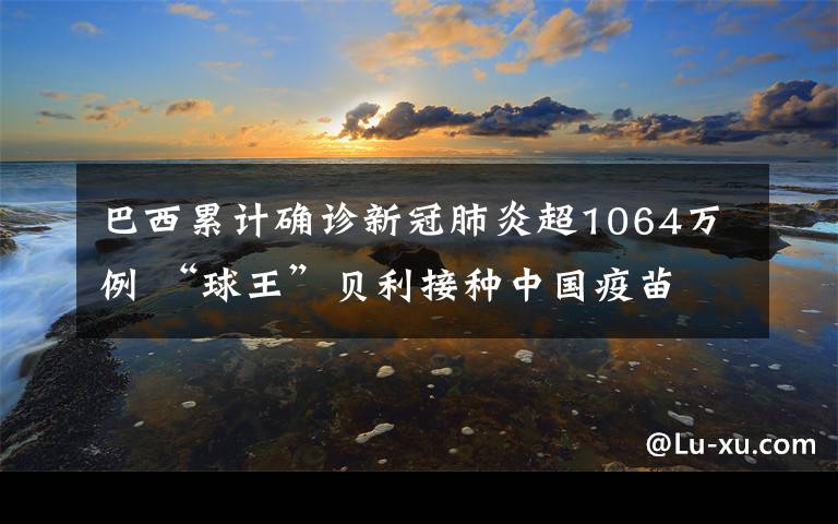 巴西累计确诊新冠肺炎超1064万例 “球王”贝利接种中国疫苗 具体是啥情况?