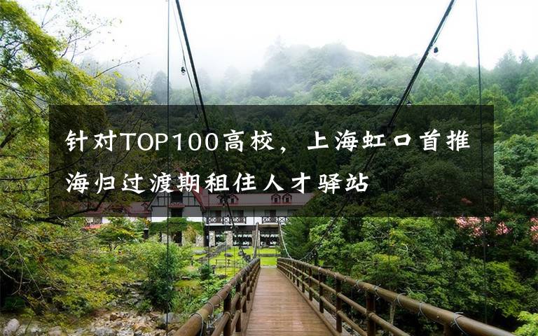 针对TOP100高校,上海虹口首推海归过渡期租住人才驿站