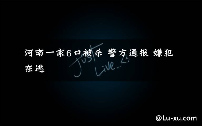 河南一家6口被杀 警方通报 嫌犯在逃