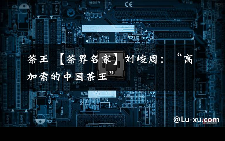 茶王 【茶界名家】刘峻周:“高加索的中国茶王”
