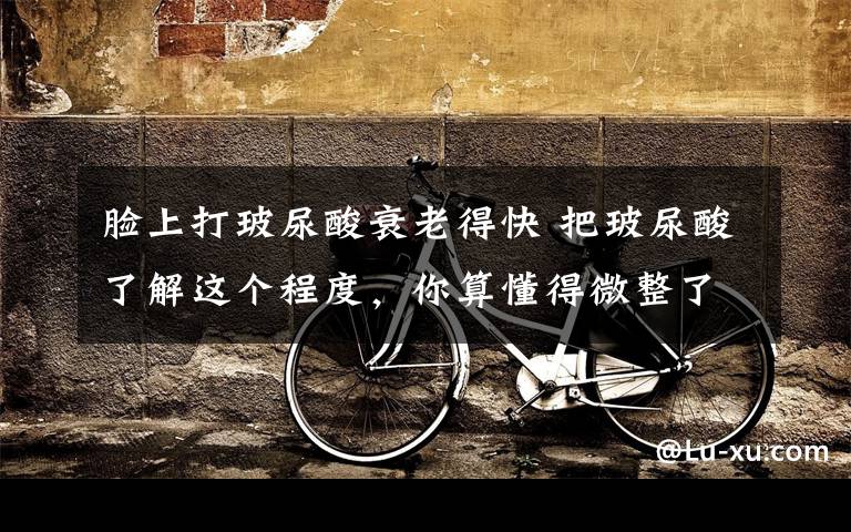 脸上打玻尿酸衰老得快 把玻尿酸了解这个程度,你算懂得微整了!