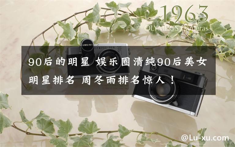 90后的明星 娱乐圈清纯90后美女明星排名 周冬雨排名惊人!
