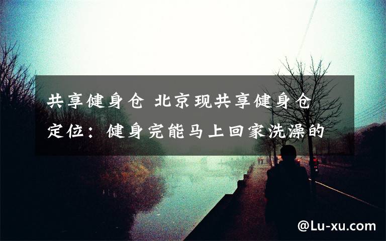 共享健身仓 北京现共享健身仓 定位:健身完能马上回家洗澡的社区