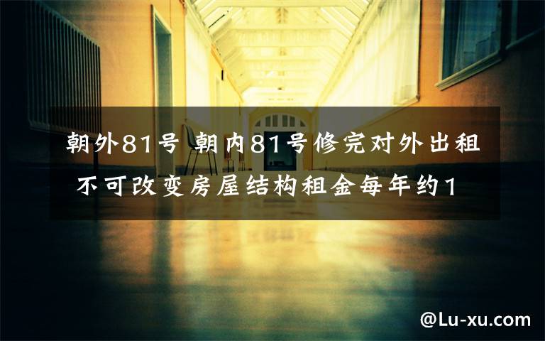 朝外81号 朝内81号修完对外出租 不可改变房屋结构租金每年约1000万元