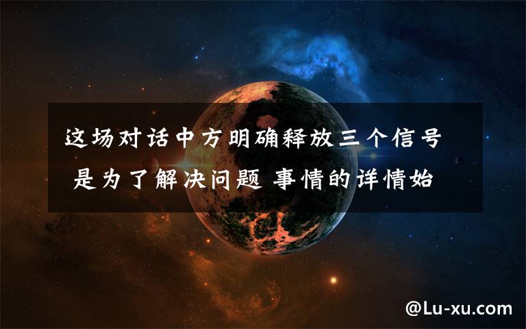 这场对话中方明确释放三个信号 是为了解决问题 事情的详情始末是怎么样了!
