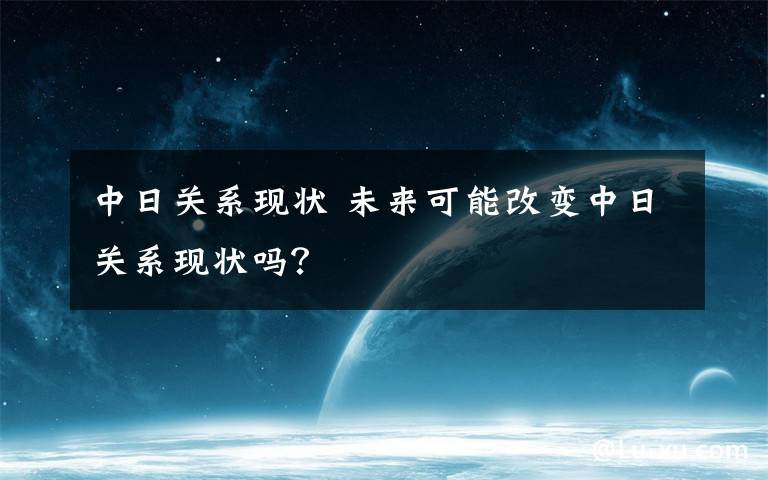 中日关系现状 未来可能改变中日关系现状吗？