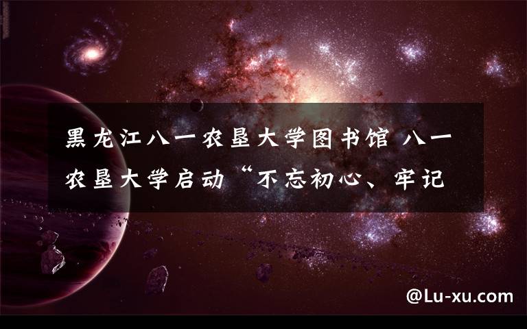 黑龙江八一农垦大学图书馆 八一农垦大学启动“不忘初心、牢记使命”主题教育