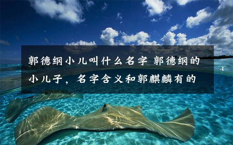 郭德纲小儿叫什么名字 郭德纲的小儿子,名字含义和郭麒麟有的一拼,都是用心良苦