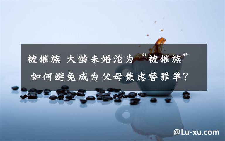 被催族 大龄未婚沦为“被催族” 如何避免成为父母焦虑替罪羊?