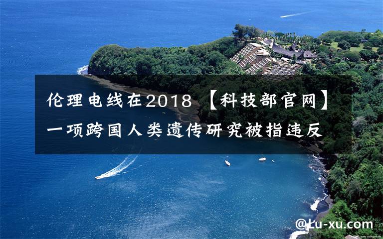 伦理电线在2018 【科技部官网】一项跨国人类遗传研究被指违反伦理准则及法律法规|2018-9-12