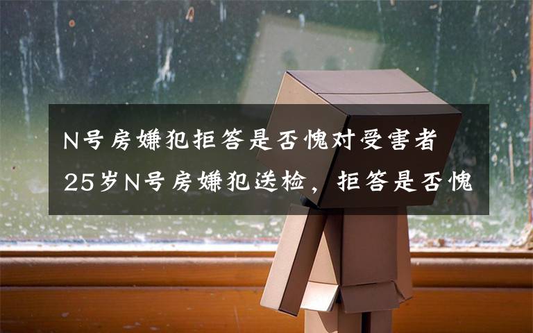 N号房嫌犯拒答是否愧对受害者 25岁N号房嫌犯送检,拒答是否愧对受害者