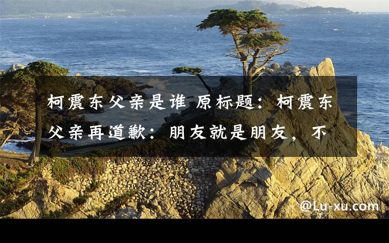 柯震东父亲是谁 原标题:柯震东父亲再道歉:朋友就是朋友,不怪房祖名