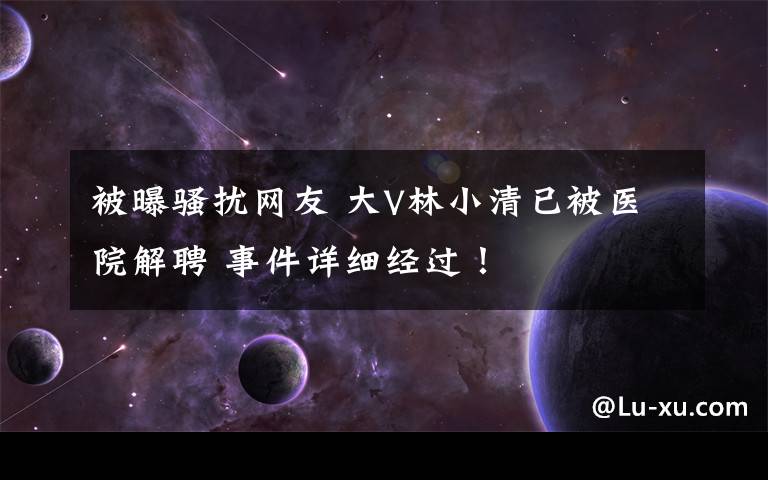 被曝骚扰网友 大V林小清已被医院解聘 事件详细经过!