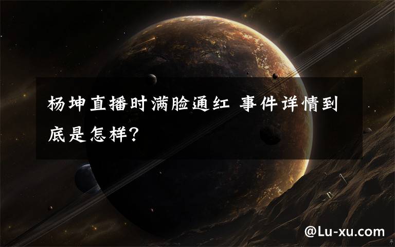 杨坤直播时满脸通红 事件详情到底是怎样?