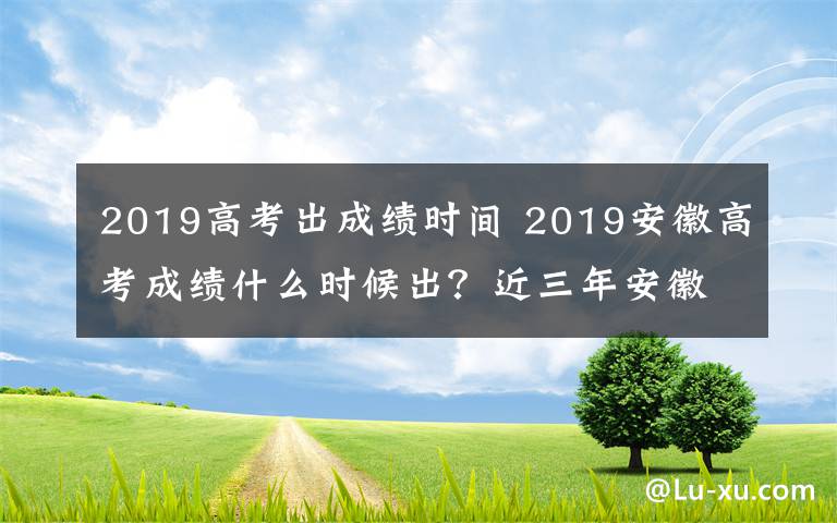2019高考出成绩时间 2019安徽高考成绩什么时候出？近三年安徽高考录取分数线