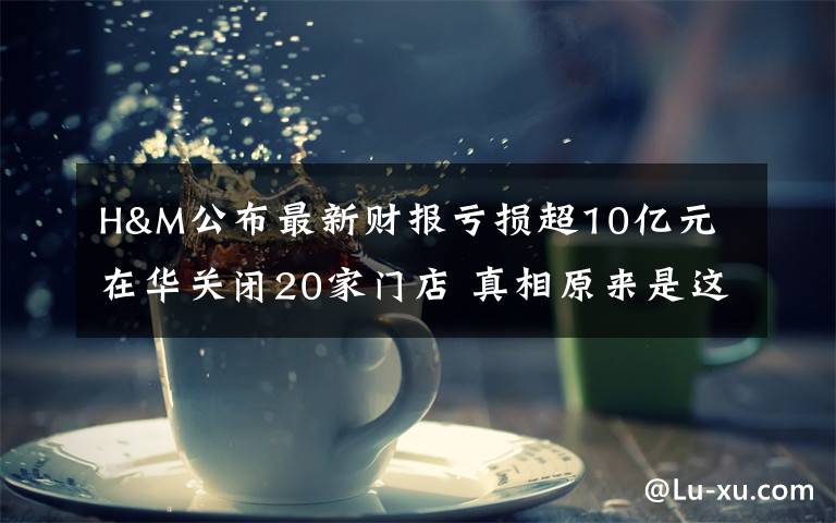 H&M公布最新财报亏损超10亿元 在华关闭20家门店 真相原来是这样!